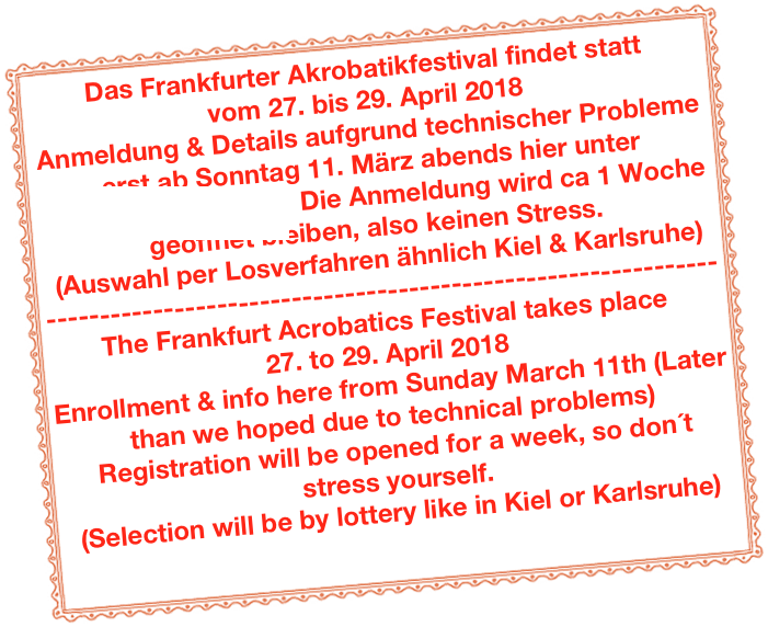 Das Frankfurter Akrobatikfestival findet statt 
vom 27. bis 29. April 2018Anmeldung & Details aufgrund technischer Probleme erst ab Sonntag 11. März abends hier unter www.akrobatik.info  Die Anmeldung wird ca 1 Woche geöffnet bleiben, also keinen Stress.(Auswahl per Losverfahren ähnlich Kiel & Karlsruhe)---------------------------------------------------------------The Frankfurt Acrobatics Festival takes place 
27. to 29. April 2018Enrollment & info here from Sunday March 11th (Later than we hoped due to technical problems) Registration will be opened for a week, so don´t stress yourself.(Selection will be by lottery like in Kiel or Karlsruhe)